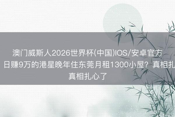 澳门威斯人2026世界杯(中国)IOS/安卓官方下载 日赚9万的港星晚年住东莞月租1300小屋？真相扎心了