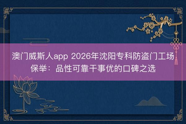 澳门威斯人app 2026年沈阳专科防盗门工场保举:品性可靠干事优的口碑之选