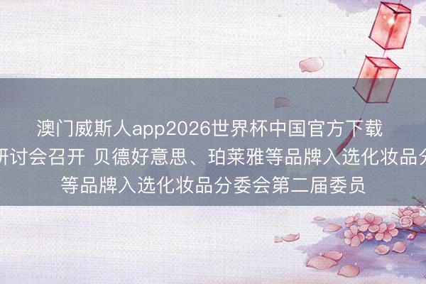 澳门威斯人app2026世界杯中国官方下载 化妆品合规发展研讨会召开 贝德好意思、珀莱雅等品牌入选化妆品分委会第二届委员