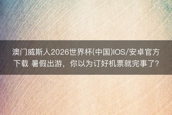 澳门威斯人2026世界杯(中国)IOS/安卓官方下载 暑假出游，你以为订好机票就完事了？