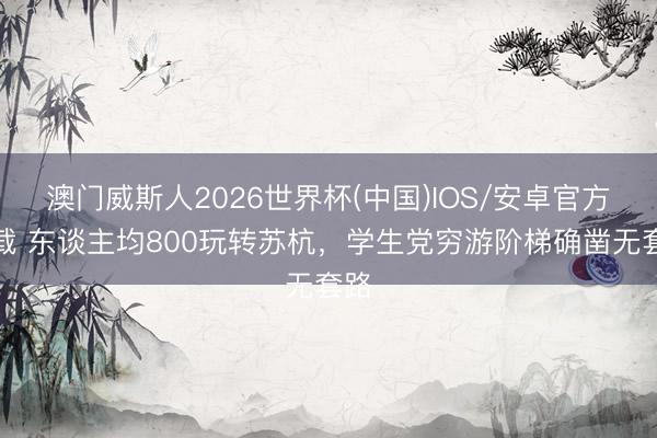 澳门威斯人2026世界杯(中国)IOS/安卓官方下载 东谈主均800玩转苏杭，学生党穷游阶梯确凿无套路
