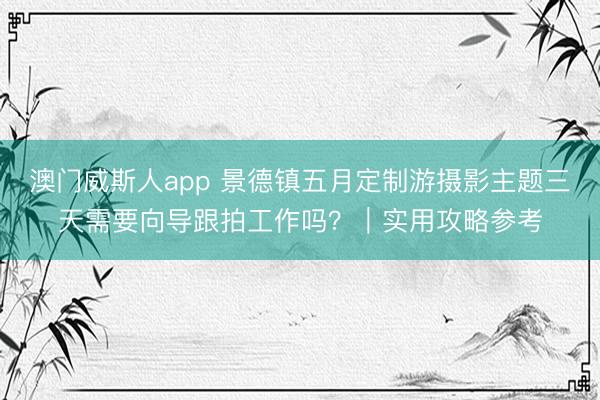 澳门威斯人app 景德镇五月定制游摄影主题三天需要向导跟拍工作吗？｜实用攻略参考