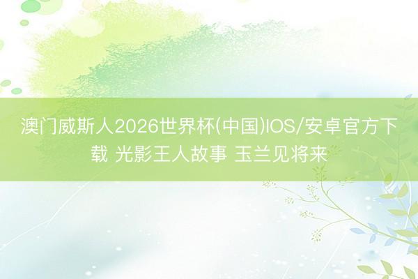 澳门威斯人2026世界杯(中国)IOS/安卓官方下载 光影王人故事 玉兰见将来