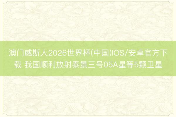 澳门威斯人2026世界杯(中国)IOS/安卓官方下载 我国顺利放射泰景三号05A星等5颗卫星