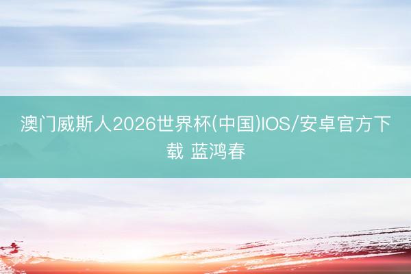 澳门威斯人2026世界杯(中国)IOS/安卓官方下载 蓝鸿春
