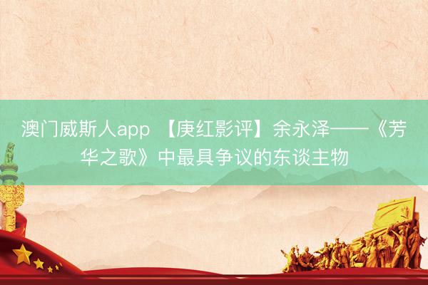 澳门威斯人app 【庚红影评】余永泽——《芳华之歌》中最具争议的东谈主物