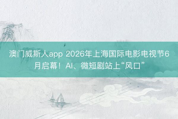 澳门威斯人app 2026年上海国际电影电视节6月启幕！AI、微短剧站上“风口”