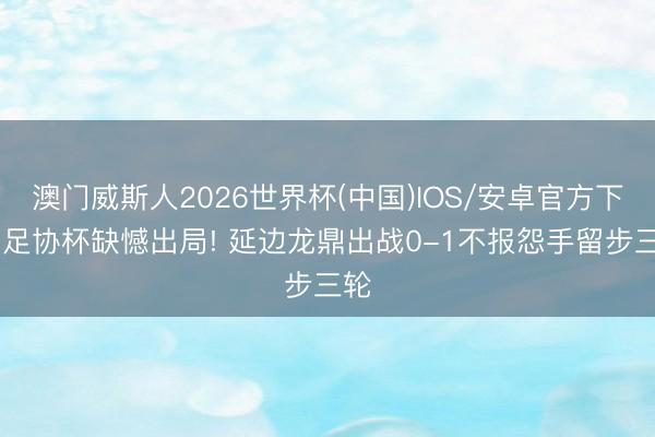澳门威斯人2026世界杯(中国)IOS/安卓官方下载 足协杯缺憾出局! 延边龙鼎出战0-1不报怨手留步三轮