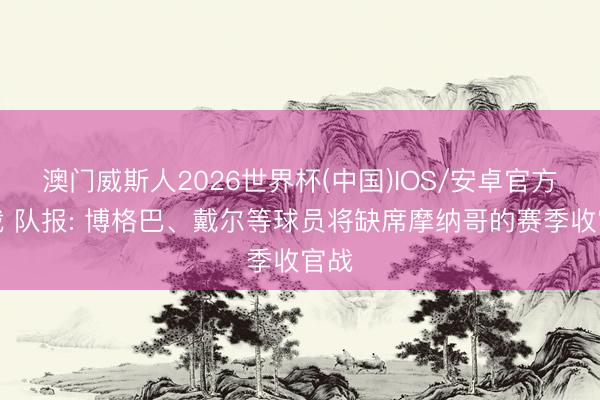 澳门威斯人2026世界杯(中国)IOS/安卓官方下载 队报: 博格巴、戴尔等球员将缺席摩纳哥的赛季收官战