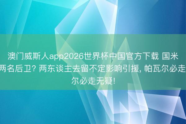 澳门威斯人app2026世界杯中国官方下载 国米预定两名后卫? 两东谈主去留不定影响引援， 帕瓦尔必走无疑!