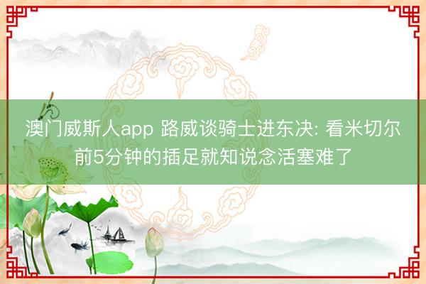 澳门威斯人app 路威谈骑士进东决: 看米切尔前5分钟的插足就知说念活塞难了