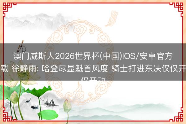 澳门威斯人2026世界杯(中国)IOS/安卓官方下载 徐静雨: 哈登尽显魁首风度 骑士打进东决仅仅开动