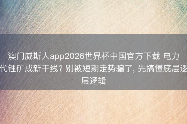 澳门威斯人app2026世界杯中国官方下载 电力取代锂矿成新干线? 别被短期走势骗了， 先搞懂底层逻辑