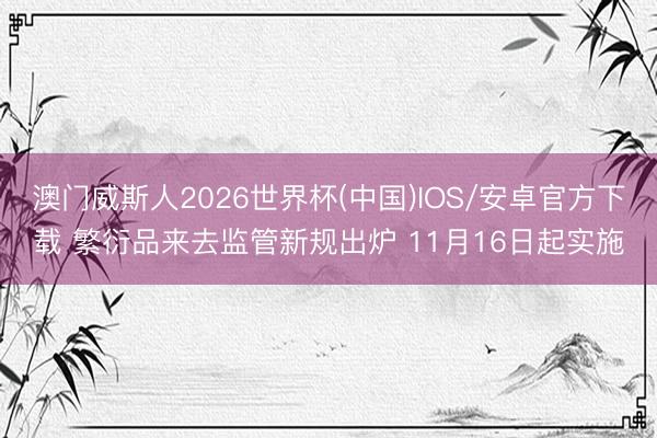 澳门威斯人2026世界杯(中国)IOS/安卓官方下载 繁衍品来去监管新规出炉 11月16日起实施