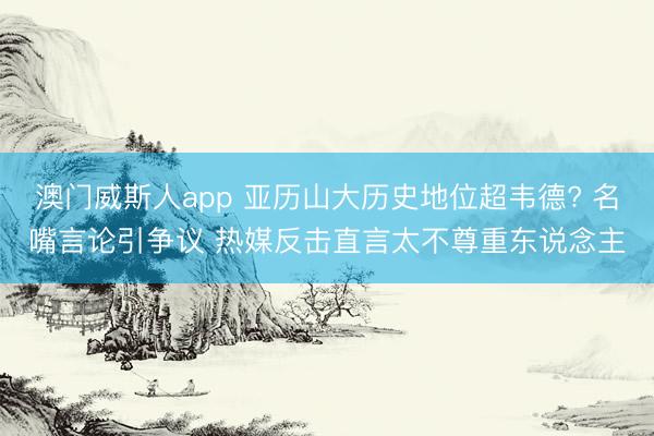 澳门威斯人app 亚历山大历史地位超韦德? 名嘴言论引争议 热媒反击直言太不尊重东说念主
