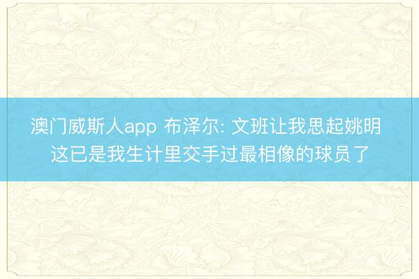 澳门威斯人app 布泽尔: 文班让我思起姚明 这已是我生计里交手过最相像的球员了