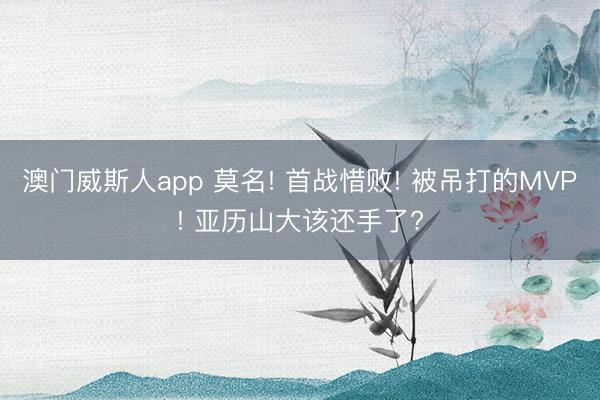 澳门威斯人app 莫名! 首战惜败! 被吊打的MVP! 亚历山大该还手了?