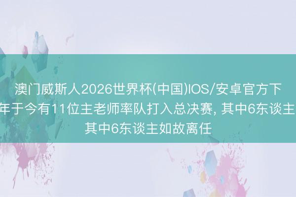 澳门威斯人2026世界杯(中国)IOS/安卓官方下载 2020年于今有11位主老师率队打入总决赛， 其中6东谈主如故离任