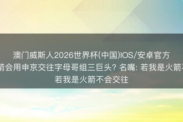 澳门威斯人2026世界杯(中国)IOS/安卓官方下载 火箭会用申京交往字母哥组三巨头? 名嘴: 若我是火箭不会交往