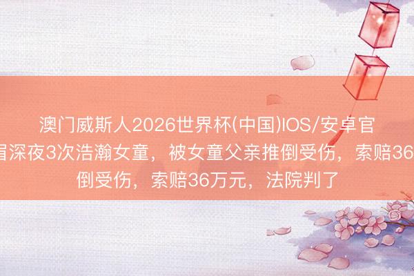 澳门威斯人2026世界杯(中国)IOS/安卓官方下载 饮酒须眉深夜3次浩瀚女童,被女童父亲推倒受伤,索赔36万元,法院判了