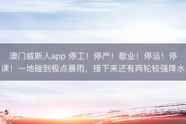 澳门威斯人app 停工！停产！歇业！停运！停课！一地碰到极点暴雨，接下来还有两轮较强降水