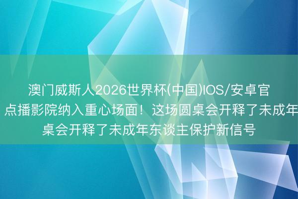 澳门威斯人2026世界杯(中国)IOS/安卓官方下载 电竞旅店、点播影院纳入重心场面！这场圆桌会开释了未成年东谈主保护新信号