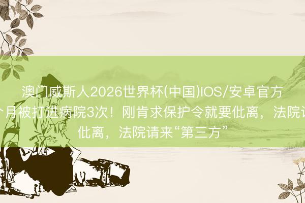 澳门威斯人2026世界杯(中国)IOS/安卓官方下载 新婚2个月被打进病院3次！刚肯求保护令就要仳离，法院请来“第三方”