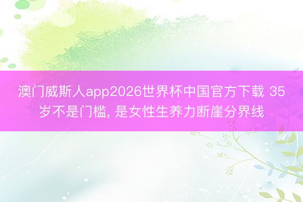 澳门威斯人app2026世界杯中国官方下载 35岁不是门槛, 是女性生养力断崖分界线