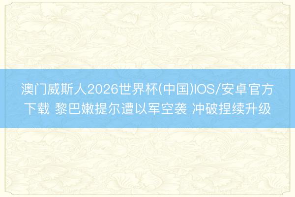 澳门威斯人2026世界杯(中国)IOS/安卓官方下载 黎巴嫩提尔遭以军空袭 冲破捏续升级