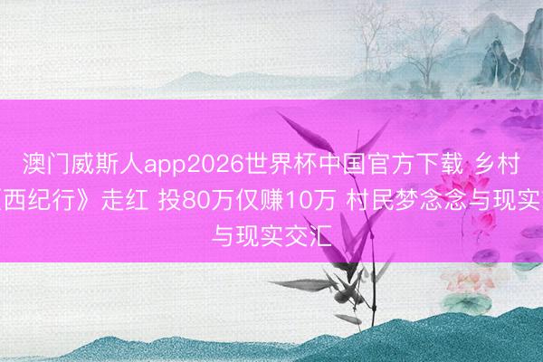 澳门威斯人app2026世界杯中国官方下载 乡村版《西纪行》走红 投80万仅赚10万 村民梦念念与现实交汇