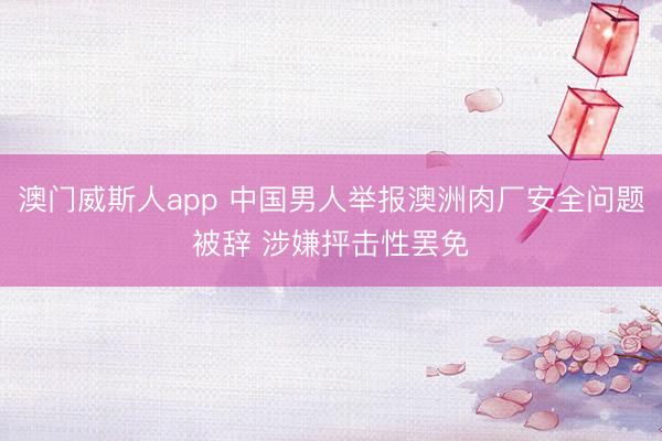 澳门威斯人app 中国男人举报澳洲肉厂安全问题被辞 涉嫌抨击性罢免