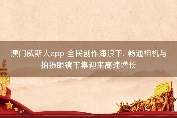 澳门威斯人app 全民创作海浪下, 畅通相机与拍摄眼镜市集迎来高速增长
