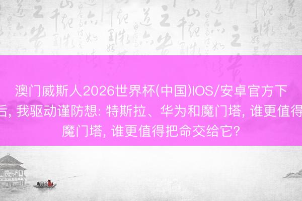 澳门威斯人2026世界杯(中国)IOS/安卓官方下载 FSD入华后, 我驱动谨防想: 特斯拉、华为和魔门塔, 谁更值得把命交给它?