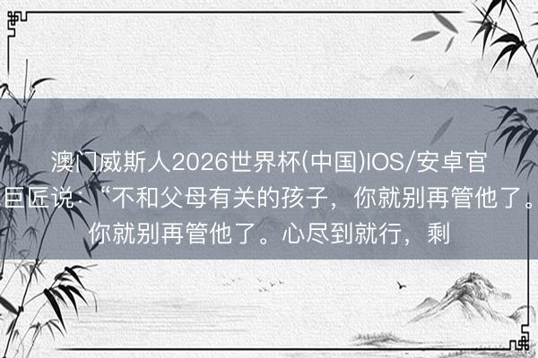 澳门威斯人2026世界杯(中国)IOS/安卓官方下载 一位训诫巨匠说：“不和父母有关的孩子，你就别再管他了。心尽到就行，剩