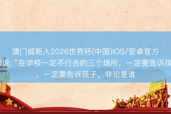 澳门威斯人2026世界杯(中国)IOS/安卓官方下载 教授大家说: “在学校一定不行去的三个场所，一定要告诉孩子，非论是谁