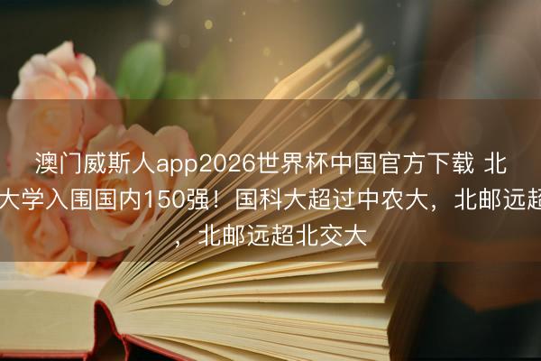 澳门威斯人app2026世界杯中国官方下载 北京40所大学入围国内150强!国科大超过中农大,北邮远超北交大