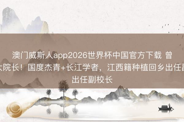 澳门威斯人app2026世界杯中国官方下载 曾任武大院长！国度杰青+长江学者，江西籍种植回乡出任副校长