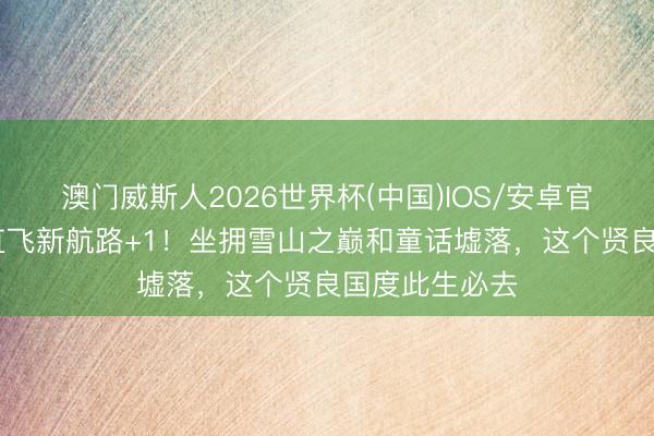 澳门威斯人2026世界杯(中国)IOS/安卓官方下载 上海直飞新航路+1！坐拥雪山之巅和童话墟落，这个贤良国度此生必去