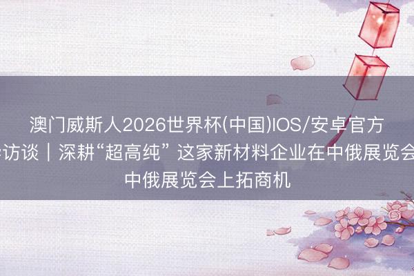 澳门威斯人2026世界杯(中国)IOS/安卓官方下载 新华访谈｜深耕“超高纯” 这家新材料企业在中俄展览会上拓商机