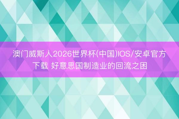 澳门威斯人2026世界杯(中国)IOS/安卓官方下载 好意思国制造业的回流之困