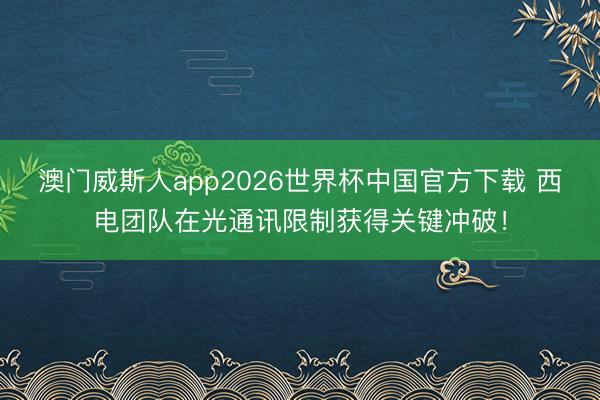 澳门威斯人app2026世界杯中国官方下载 西电团队在光通讯限制获得关键冲破!