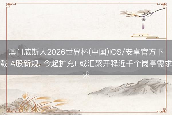 澳门威斯人2026世界杯(中国)IOS/安卓官方下载 A股新规， 今起扩充! 或汇聚开释近千个岗亭需求