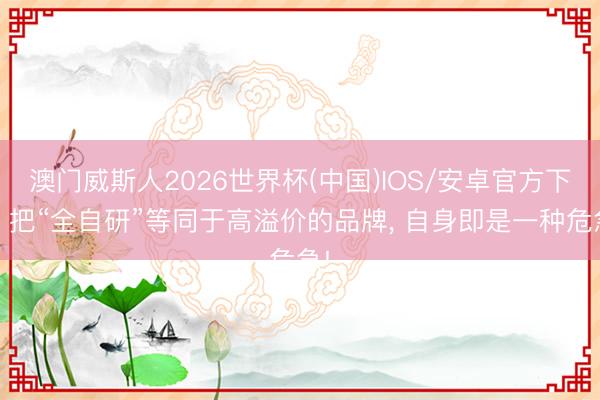 澳门威斯人2026世界杯(中国)IOS/安卓官方下载 把“全自研”等同于高溢价的品牌， 自身即是一种危急!