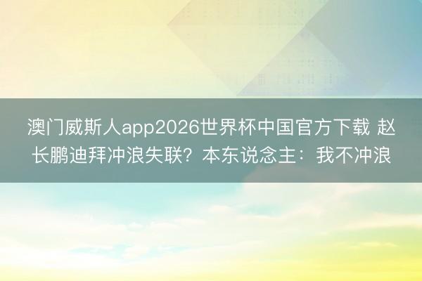澳门威斯人app2026世界杯中国官方下载 赵长鹏迪拜冲浪失联?本东说念主:我不冲浪