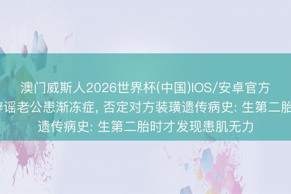澳门威斯人2026世界杯(中国)IOS/安卓官方下载 女星谢依霖辟谣老公患渐冻症， 否定对方装璜遗传病史: 生第二胎时才发现患肌无力