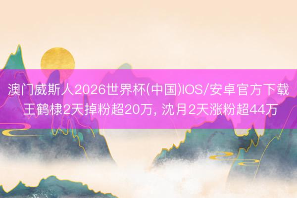 澳门威斯人2026世界杯(中国)IOS/安卓官方下载 王鹤棣2天掉粉超20万, 沈月2天涨粉超44万