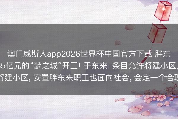 澳门威斯人app2026世界杯中国官方下载 胖东来穷困房地产? 投资65亿元的“梦之城”开工! 于东来: 条目允许将建小区, 安置胖东来职工也面向社会, 会定一个合理利润, 不梗阻市集