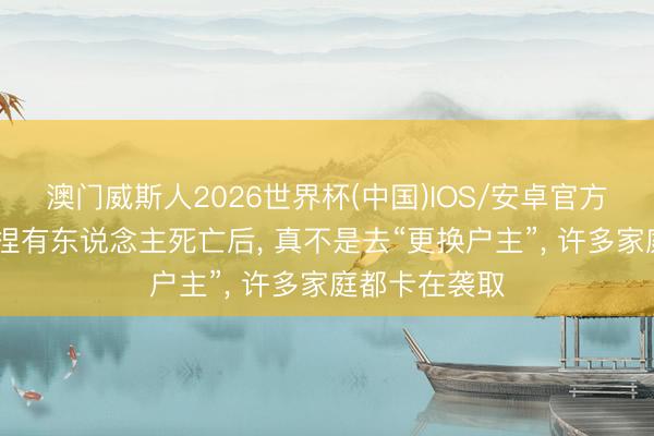 澳门威斯人2026世界杯(中国)IOS/安卓官方下载 房产证捏有东说念主死亡后， 真不是去“更换户主”， 许多家庭都卡在袭取