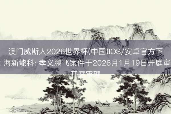 澳门威斯人2026世界杯(中国)IOS/安卓官方下载 海新能科: 孝义鹏飞案件于2026月1月19日开庭审理
