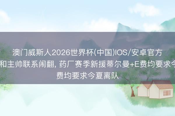 澳门威斯人2026世界杯(中国)IOS/安卓官方下载 因和主帅联系闹翻, 药厂赛季新援蒂尔曼+E费均要求今夏离队